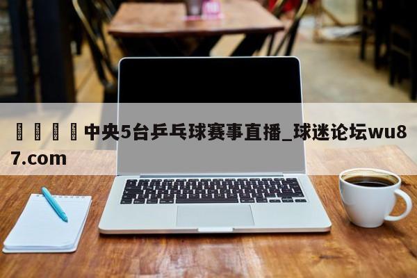 🍢中央5台乒乓球赛事直播_球迷论坛wu87.com
