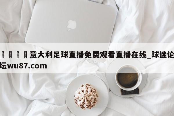🍢意大利足球直播免费观看直播在线_球迷论坛wu87.com