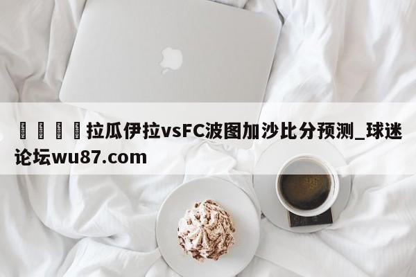 🍢拉瓜伊拉vsFC波图加沙比分预测_球迷论坛wu87.com