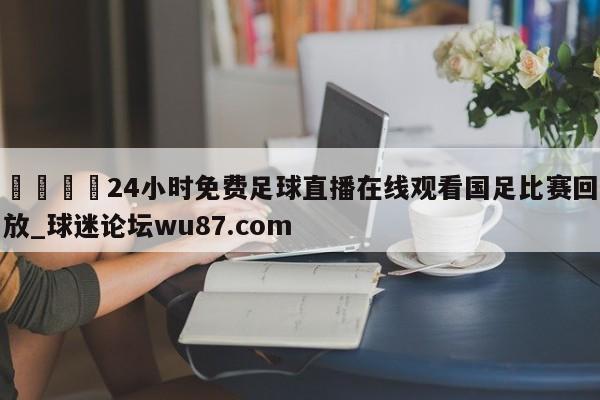 🍢24小时免费足球直播在线观看国足比赛回放_球迷论坛wu87.com