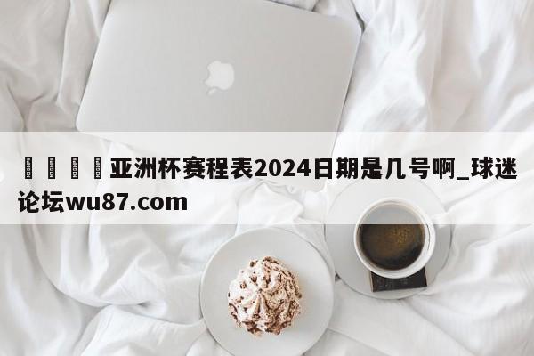 🍢亚洲杯赛程表2024日期是几号啊_球迷论坛wu87.com