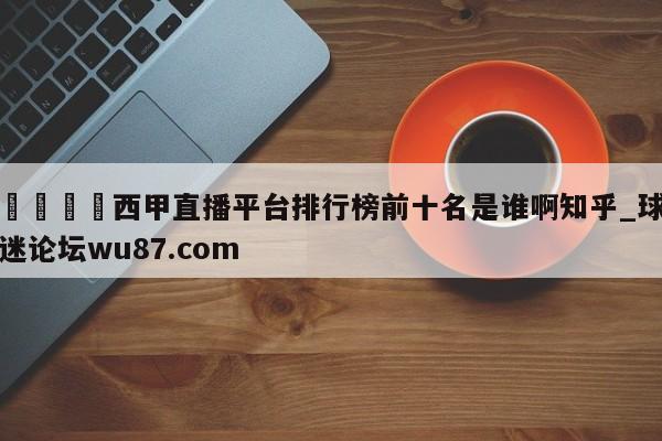 🍢西甲直播平台排行榜前十名是谁啊知乎_球迷论坛wu87.com