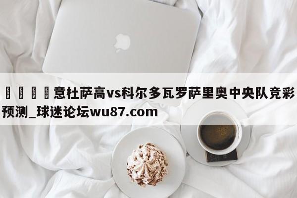 🍢意杜萨高vs科尔多瓦罗萨里奥中央队竞彩预测_球迷论坛wu87.com