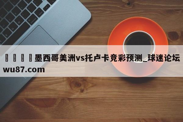 🍢墨西哥美洲vs托卢卡竞彩预测_球迷论坛wu87.com