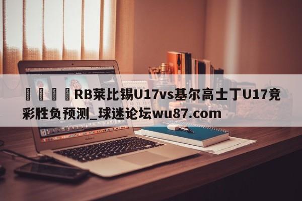 🍢RB莱比锡U17vs基尔高士丁U17竞彩胜负预测_球迷论坛wu87.com