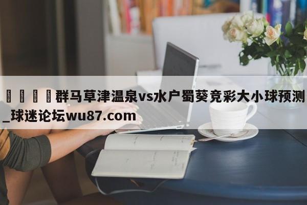 🍢群马草津温泉vs水户蜀葵竞彩大小球预测_球迷论坛wu87.com