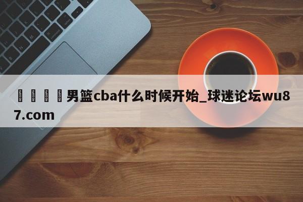 🍢男篮cba什么时候开始_球迷论坛wu87.com