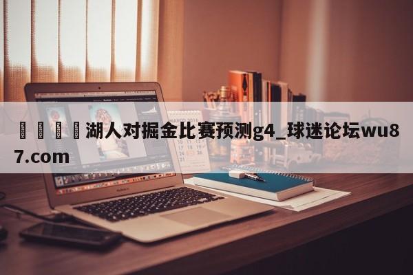 🍢湖人对掘金比赛预测g4_球迷论坛wu87.com