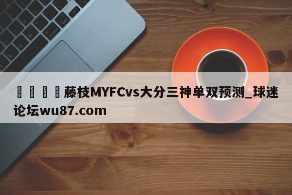 🍢藤枝MYFCvs大分三神单双预测_球迷论坛wu87.com