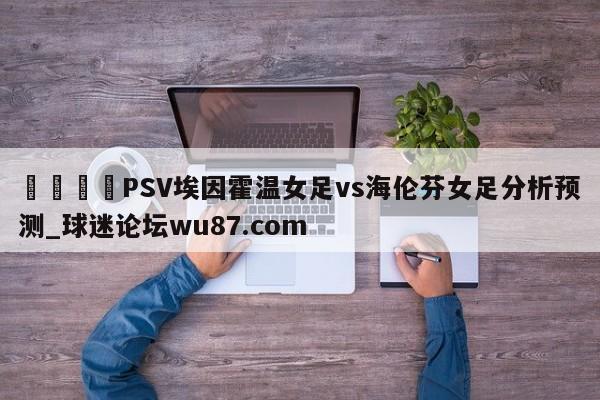 🍢PSV埃因霍温女足vs海伦芬女足分析预测_球迷论坛wu87.com