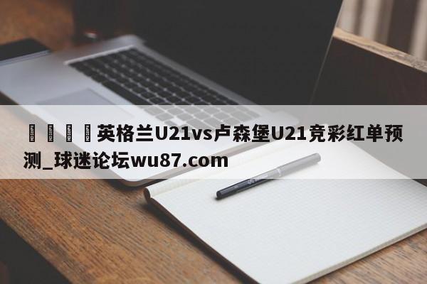 🍢英格兰U21vs卢森堡U21竞彩红单预测_球迷论坛wu87.com
