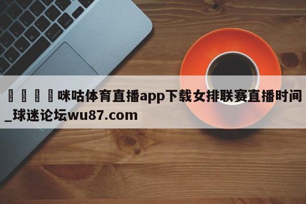 🍢咪咕体育直播app下载女排联赛直播时间_球迷论坛wu87.com