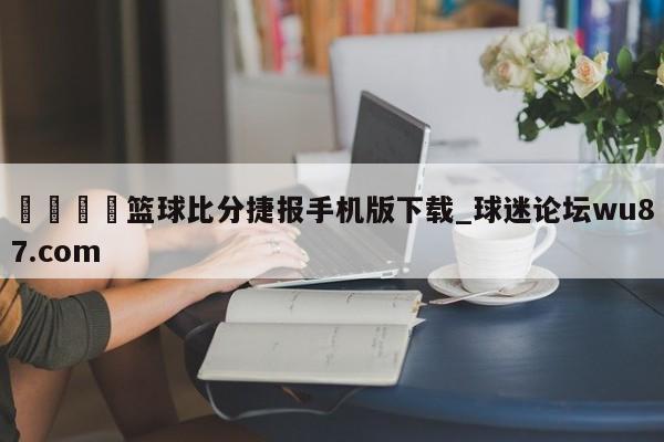 🍢篮球比分捷报手机版下载_球迷论坛wu87.com