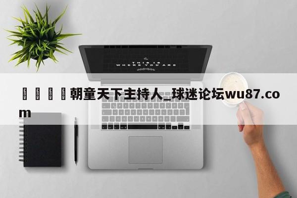 🍢朝童天下主持人_球迷论坛wu87.com