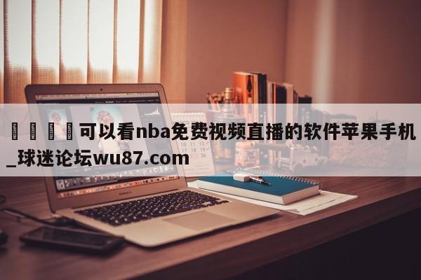 🍢可以看nba免费视频直播的软件苹果手机_球迷论坛wu87.com