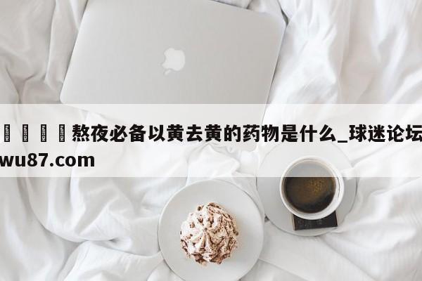 🍢熬夜必备以黄去黄的药物是什么_球迷论坛wu87.com