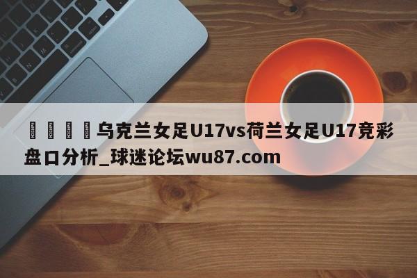 🍢乌克兰女足U17vs荷兰女足U17竞彩盘口分析_球迷论坛wu87.com