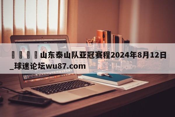 🍢山东泰山队亚冠赛程2024年8月12日_球迷论坛wu87.com