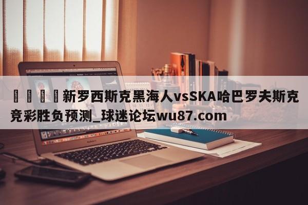 🍢新罗西斯克黑海人vsSKA哈巴罗夫斯克竞彩胜负预测_球迷论坛wu87.com
