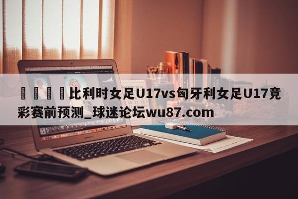 🍢比利时女足U17vs匈牙利女足U17竞彩赛前预测_球迷论坛wu87.com