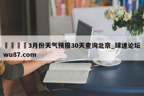 🍢3月份天气预报30天查询北京_球迷论坛wu87.com