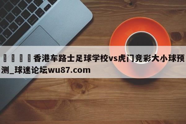 🍢香港车路士足球学校vs虎门竞彩大小球预测_球迷论坛wu87.com