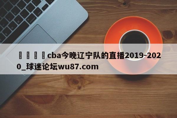 🍢cba今晚辽宁队的直播2019-2020_球迷论坛wu87.com