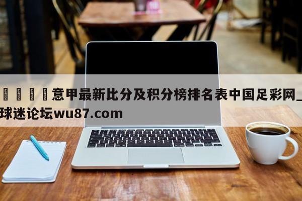 🍢意甲最新比分及积分榜排名表中国足彩网_球迷论坛wu87.com