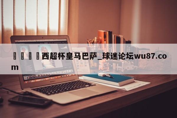 🍢西超杯皇马巴萨_球迷论坛wu87.com