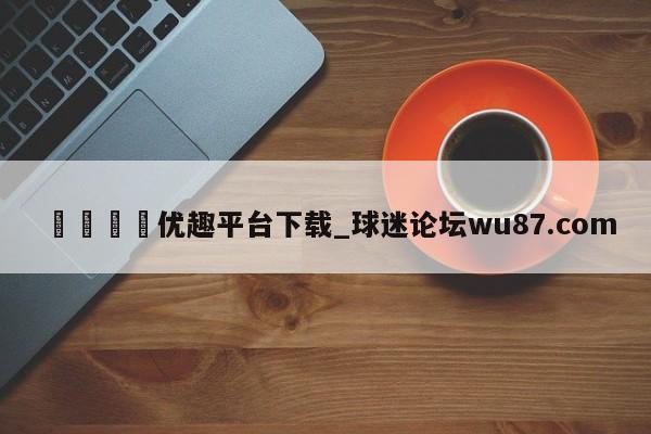 🍢优趣平台下载_球迷论坛wu87.com