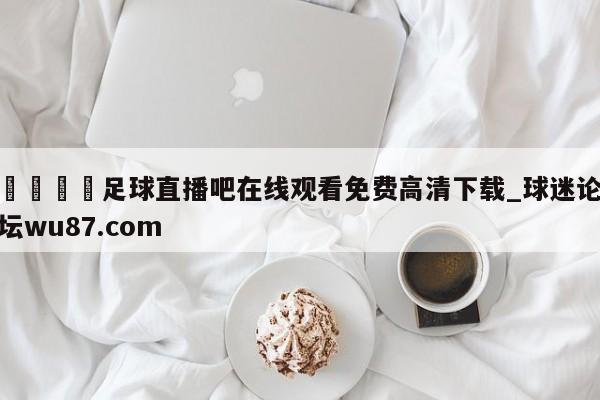 🍢足球直播吧在线观看免费高清下载_球迷论坛wu87.com