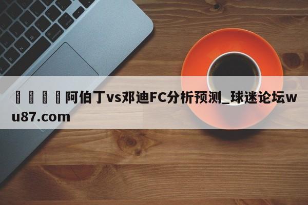 🍢阿伯丁vs邓迪FC分析预测_球迷论坛wu87.com