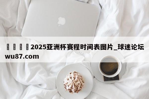 🍢2025亚洲杯赛程时间表图片_球迷论坛wu87.com