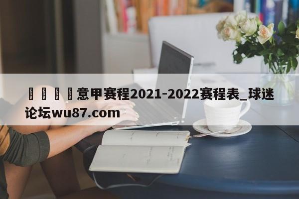 🍢意甲赛程2021-2022赛程表_球迷论坛wu87.com