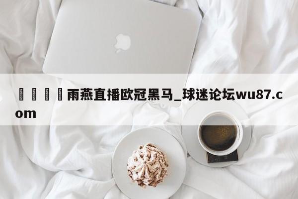 🍢雨燕直播欧冠黑马_球迷论坛wu87.com