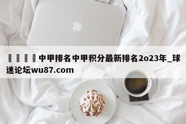 🍢中甲排名中甲积分最新排名2o23年_球迷论坛wu87.com