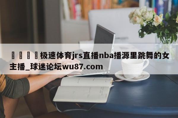 🍢极速体育jrs直播nba播源里跳舞的女主播_球迷论坛wu87.com