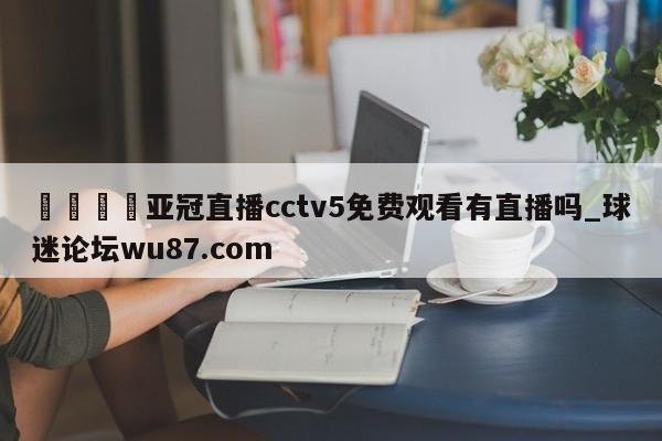 🍢亚冠直播cctv5免费观看有直播吗_球迷论坛wu87.com