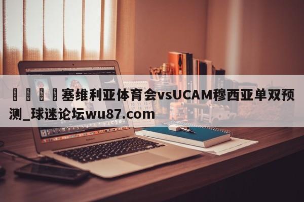 🍢塞维利亚体育会vsUCAM穆西亚单双预测_球迷论坛wu87.com