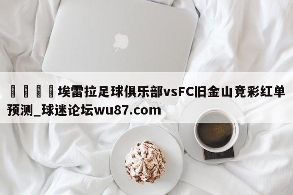 🍢埃雷拉足球俱乐部vsFC旧金山竞彩红单预测_球迷论坛wu87.com