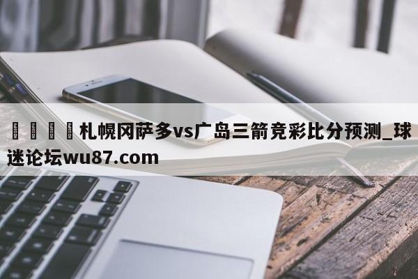 🍢札幌冈萨多vs广岛三箭竞彩比分预测_球迷论坛wu87.com
