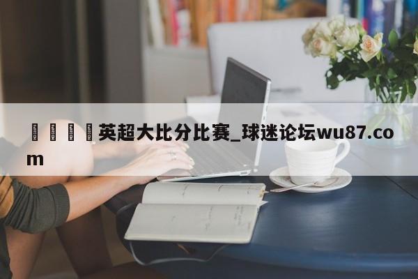 🍢英超大比分比赛_球迷论坛wu87.com