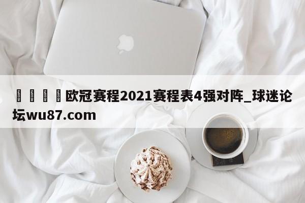 🍢欧冠赛程2021赛程表4强对阵_球迷论坛wu87.com