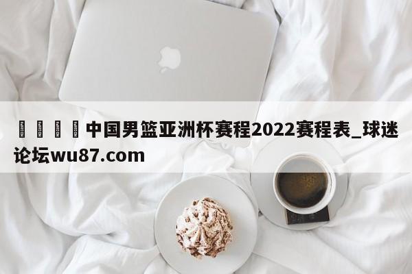 🍢中国男篮亚洲杯赛程2022赛程表_球迷论坛wu87.com