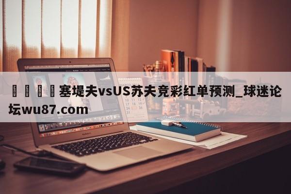 🍢塞堤夫vsUS苏夫竞彩红单预测_球迷论坛wu87.com