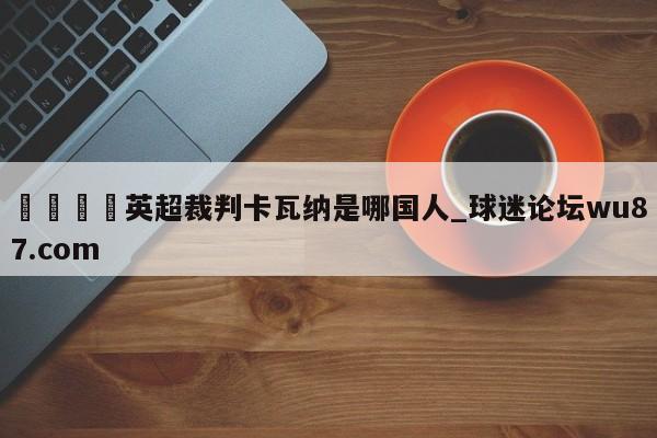 🍢英超裁判卡瓦纳是哪国人_球迷论坛wu87.com