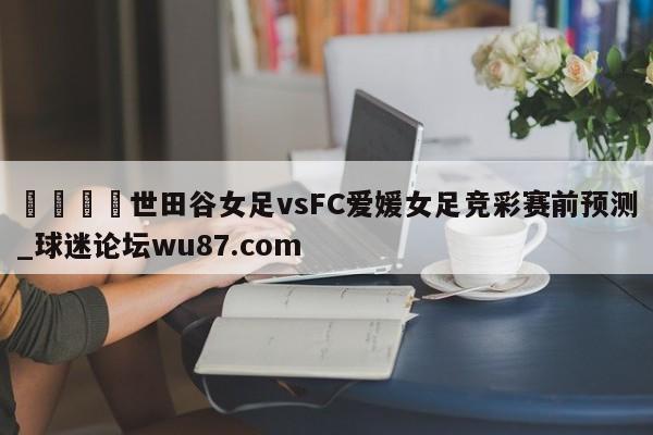 🍢世田谷女足vsFC爱媛女足竞彩赛前预测_球迷论坛wu87.com