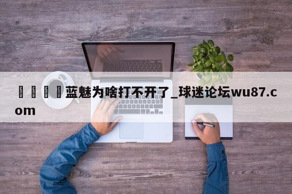 🍢蓝魅为啥打不开了_球迷论坛wu87.com