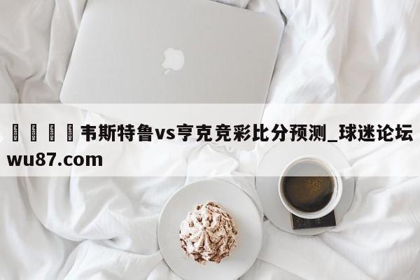 🍢韦斯特鲁vs亨克竞彩比分预测_球迷论坛wu87.com