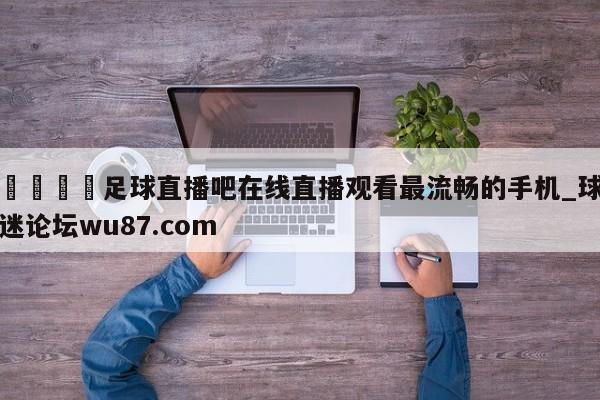 🍢足球直播吧在线直播观看最流畅的手机_球迷论坛wu87.com